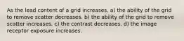 As the lead content of a grid increases, a) the ability of the grid to remove scatter decreases. b) the ability of the grid to remove scatter increases. c) the contrast decreases. d) the image receptor exposure increases.