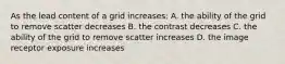 As the lead content of a grid increases: A. the ability of the grid to remove scatter decreases B. the contrast decreases C. the ability of the grid to remove scatter increases D. the image receptor exposure increases