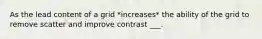 As the lead content of a grid *increases* the ability of the grid to remove scatter and improve contrast ___.