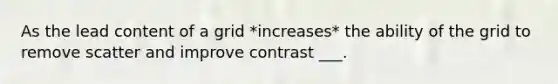 As the lead content of a grid *increases* the ability of the grid to remove scatter and improve contrast ___.