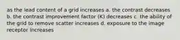 as the lead content of a grid increases a. the contrast decreases b. the contrast improvement factor (K) decreases c. the ability of the grid to remove scatter increases d. exposure to the image receptor increases