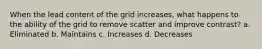 When the lead content of the grid increases, what happens to the ability of the grid to remove scatter and improve contrast? a. Eliminated b. Maintains c. Increases d. Decreases