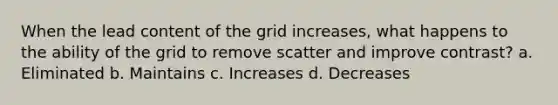 When the lead content of the grid increases, what happens to the ability of the grid to remove scatter and improve contrast? a. Eliminated b. Maintains c. Increases d. Decreases