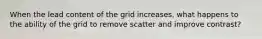 When the lead content of the grid increases, what happens to the ability of the grid to remove scatter and improve contrast?