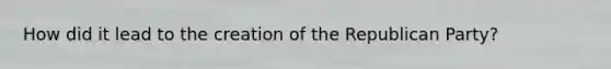 How did it lead to the creation of the Republican Party?