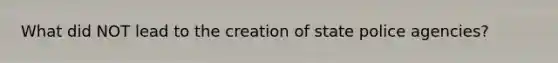 What did NOT lead to the creation of state police agencies?