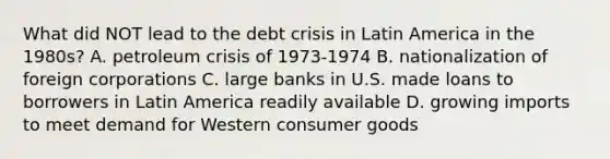 What did NOT lead to the debt crisis in Latin America in the 1980s? A. petroleum crisis of 1973-1974 B. nationalization of foreign corporations C. large banks in U.S. made loans to borrowers in Latin America readily available D. growing imports to meet demand for Western consumer goods