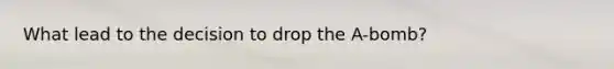 What lead to the decision to drop the A-bomb?
