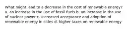 What might lead to a decrease in the cost of renewable energy? a. an increase in the use of fossil fuels b. an increase in the use of nuclear power c. increased acceptance and adoption of renewable energy in cities d. higher taxes on renewable energy