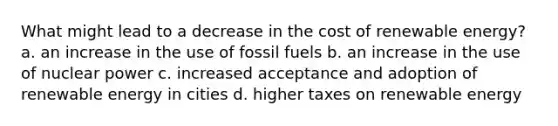 What might lead to a decrease in the cost of renewable energy? a. an increase in the use of fossil fuels b. an increase in the use of nuclear power c. increased acceptance and adoption of renewable energy in cities d. higher taxes on renewable energy