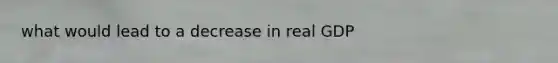 what would lead to a decrease in real GDP