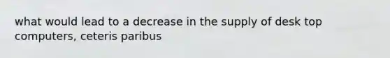 what would lead to a decrease in the supply of desk top computers, ceteris paribus