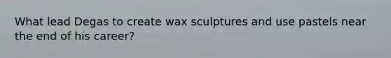 What lead Degas to create wax sculptures and use pastels near the end of his career?