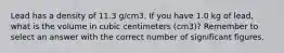 Lead has a density of 11.3 g/cm3. If you have 1.0 kg of lead, what is the volume in cubic centimeters (cm3)? Remember to select an answer with the correct number of significant figures.