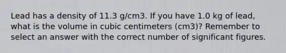 Lead has a density of 11.3 g/cm3. If you have 1.0 kg of lead, what is the volume in cubic centimeters (cm3)? Remember to select an answer with the correct number of significant figures.