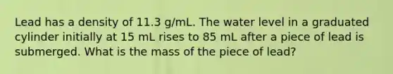 Lead has a density of 11.3 g/mL. The water level in a graduated cylinder initially at 15 mL rises to 85 mL after a piece of lead is submerged. What is the mass of the piece of lead?