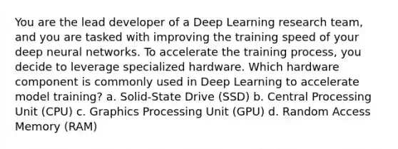 You are the lead developer of a Deep Learning research team, and you are tasked with improving the training speed of your deep neural networks. To accelerate the training process, you decide to leverage specialized hardware. Which hardware component is commonly used in Deep Learning to accelerate model training? a. Solid-State Drive (SSD) b. Central Processing Unit (CPU) c. Graphics Processing Unit (GPU) d. Random Access Memory (RAM)