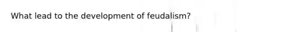 What lead to the development of feudalism?