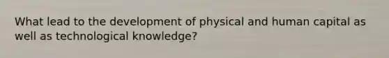 What lead to the development of physical and human capital as well as technological knowledge?