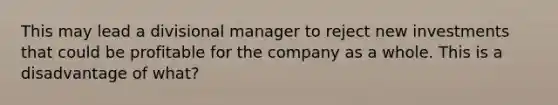 This may lead a divisional manager to reject new investments that could be profitable for the company as a whole. This is a disadvantage of what?