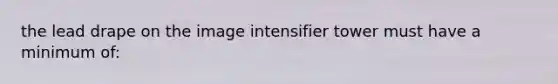 the lead drape on the image intensifier tower must have a minimum of: