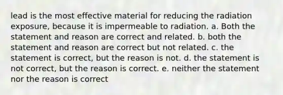 lead is the most effective material for reducing the radiation exposure, because it is impermeable to radiation. a. Both the statement and reason are correct and related. b. both the statement and reason are correct but not related. c. the statement is correct, but the reason is not. d. the statement is not correct, but the reason is correct. e. neither the statement nor the reason is correct