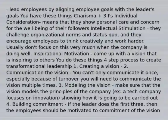 - lead employees by aligning employee goals with the leader's goals You have these things Charisma + 3 I's Individual Consideration- means that they show personal care and concern for the well-being of their followers Intellectual Stimulation - they challenge organizational norms and status quo, and they encourage employees to think creatively and work harder. Usually don't focus on this very much when the company is doing well. Inspirational Motivation - come up with a vision that is inspiring to others You do these things 4 step process to create transformational leadership 1. Creating a vision - 2. Communication the vision - You can't only communicate it once, especially because of turnover you will need to communicate the vision multiple times. 3. Modeling the vision - make sure that the vision models the principles of the company (ex: a tech company focuses on innovation) showing how it is going to be carried out 4. Building commitment - If the leader does the first three, then the employees should be motivated to commitment of the vision