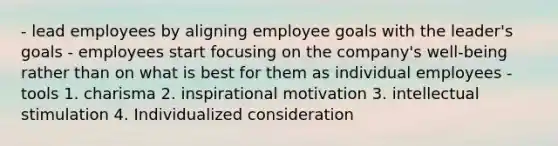 - lead employees by aligning employee goals with the leader's goals - employees start focusing on the company's well-being rather than on what is best for them as individual employees -tools 1. charisma 2. inspirational motivation 3. intellectual stimulation 4. Individualized consideration