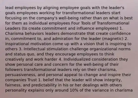 lead employees by aligning employee goals with the leader's goals employees working for transformational leaders start focusing on the company's well-being rather than on what is best for them as individual employees Four Tools of Transformational Leaders (to create commitment and influence employees) 1. Charisma behaviors leaders demonstrate that create confidence in, commitment to, and admiration for the leader (magnetic) 2. inspirational motivation come up with a vision that is inspiring to others 3. Intellectual stimulation challenge organizational norms and status quo, and they encourage employees to think creatively and work harder 4. Individualized consideration they show personal care and concern for the well-being of their followers transformational leaders rely on their charisma, persuasiveness, and personal appeal to change and inspire their companies Trust 1. belief that the leader will show integrity, fairness, and predictability in his or her dealings with others personality explains only around 10% of the variance in charisma