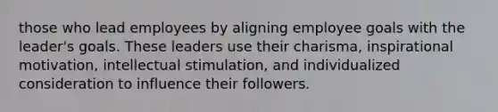 those who lead employees by aligning employee goals with the leader's goals. These leaders use their charisma, inspirational motivation, intellectual stimulation, and individualized consideration to influence their followers.