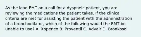 As the lead EMT on a call for a dyspneic​ patient, you are reviewing the medications the patient takes. If the clinical criteria are met for assisting the patient with the administration of a​ bronchodilator, which of the following would the EMT be unable to​ use? A. Xopenex B. Proventil C. Advair D. Bronkosol