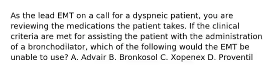 As the lead EMT on a call for a dyspneic​ patient, you are reviewing the medications the patient takes. If the clinical criteria are met for assisting the patient with the administration of a​ bronchodilator, which of the following would the EMT be unable to​ use? A. Advair B. Bronkosol C. Xopenex D. Proventil