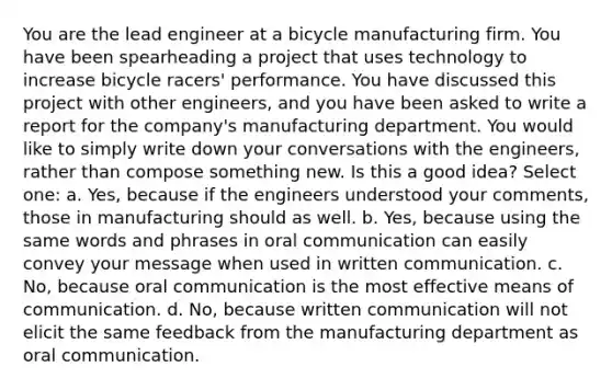 You are the lead engineer at a bicycle manufacturing firm. You have been spearheading a project that uses technology to increase bicycle racers' performance. You have discussed this project with other engineers, and you have been asked to write a report for the company's manufacturing department. You would like to simply write down your conversations with the engineers, rather than compose something new. Is this a good idea? Select one: a. Yes, because if the engineers understood your comments, those in manufacturing should as well. b. Yes, because using the same words and phrases in oral communication can easily convey your message when used in written communication. c. No, because oral communication is the most effective means of communication. d. No, because written communication will not elicit the same feedback from the manufacturing department as oral communication.