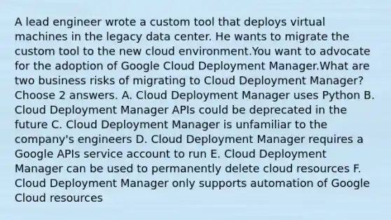 A lead engineer wrote a custom tool that deploys virtual machines in the legacy data center. He wants to migrate the custom tool to the new cloud environment.You want to advocate for the adoption of Google Cloud Deployment Manager.What are two business risks of migrating to Cloud Deployment Manager? Choose 2 answers. A. Cloud Deployment Manager uses Python B. Cloud Deployment Manager APIs could be deprecated in the future C. Cloud Deployment Manager is unfamiliar to the company's engineers D. Cloud Deployment Manager requires a Google APIs service account to run E. Cloud Deployment Manager can be used to permanently delete cloud resources F. Cloud Deployment Manager only supports automation of Google Cloud resources