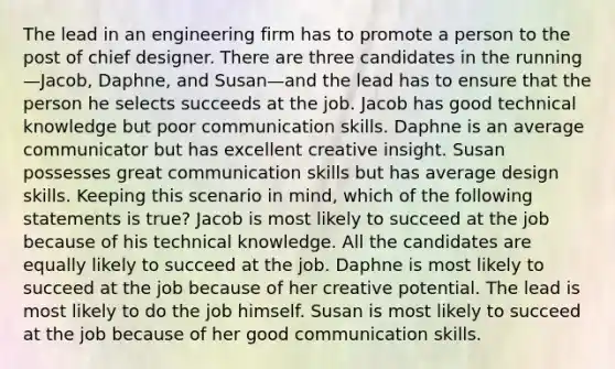 The lead in an engineering firm has to promote a person to the post of chief designer. There are three candidates in the running—Jacob, Daphne, and Susan—and the lead has to ensure that the person he selects succeeds at the job. Jacob has good technical knowledge but poor communication skills. Daphne is an average communicator but has excellent creative insight. Susan possesses great communication skills but has average design skills. Keeping this scenario in mind, which of the following statements is true? Jacob is most likely to succeed at the job because of his technical knowledge. All the candidates are equally likely to succeed at the job. Daphne is most likely to succeed at the job because of her creative potential. The lead is most likely to do the job himself. Susan is most likely to succeed at the job because of her good communication skills.