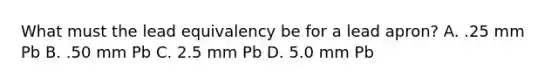 What must the lead equivalency be for a lead apron? A. .25 mm Pb B. .50 mm Pb C. 2.5 mm Pb D. 5.0 mm Pb