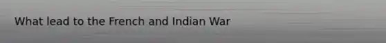 What lead to the French and Indian War