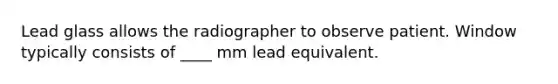 Lead glass allows the radiographer to observe patient. Window typically consists of ____ mm lead equivalent.