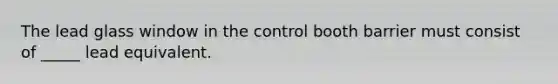 The lead glass window in the control booth barrier must consist of _____ lead equivalent.