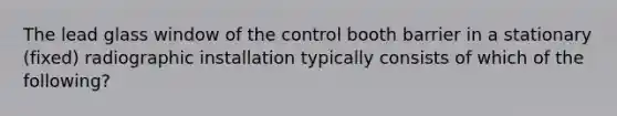 The lead glass window of the control booth barrier in a stationary (fixed) radiographic installation typically consists of which of the following?