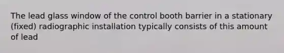 The lead glass window of the control booth barrier in a stationary (fixed) radiographic installation typically consists of this amount of lead