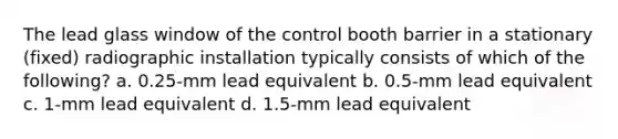 The lead glass window of the control booth barrier in a stationary (fixed) radiographic installation typically consists of which of the following? a. 0.25-mm lead equivalent b. 0.5-mm lead equivalent c. 1-mm lead equivalent d. 1.5-mm lead equivalent