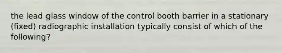 the lead glass window of the control booth barrier in a stationary (fixed) radiographic installation typically consist of which of the following?