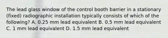 The lead glass window of the control booth barrier in a stationary (fixed) radiographic installation typically consists of which of the following? A. 0.25 mm lead equivalent B. 0.5 mm lead equivalent C. 1 mm lead equivalent D. 1.5 mm lead equivalent