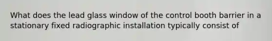 What does the lead glass window of the control booth barrier in a stationary fixed radiographic installation typically consist of