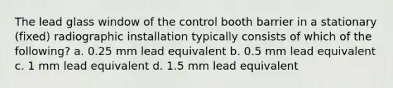 The lead glass window of the control booth barrier in a stationary (fixed) radiographic installation typically consists of which of the following? a. 0.25 mm lead equivalent b. 0.5 mm lead equivalent c. 1 mm lead equivalent d. 1.5 mm lead equivalent