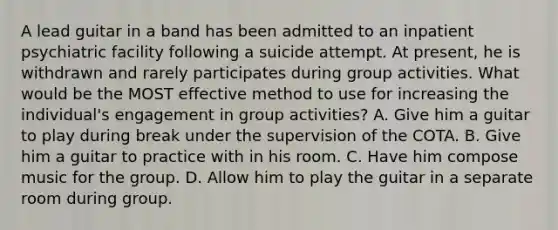 A lead guitar in a band has been admitted to an inpatient psychiatric facility following a suicide attempt. At present, he is withdrawn and rarely participates during group activities. What would be the MOST effective method to use for increasing the individual's engagement in group activities? A. Give him a guitar to play during break under the supervision of the COTA. B. Give him a guitar to practice with in his room. C. Have him compose music for the group. D. Allow him to play the guitar in a separate room during group.