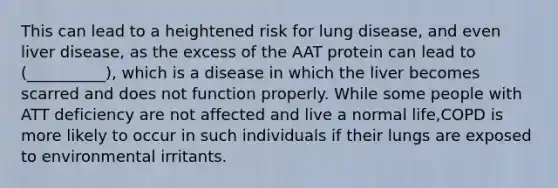 This can lead to a heightened risk for lung disease, and even liver disease, as the excess of the AAT protein can lead to (__________), which is a disease in which the liver becomes scarred and does not function properly. While some people with ATT deficiency are not affected and live a normal life,COPD is more likely to occur in such individuals if their lungs are exposed to environmental irritants.