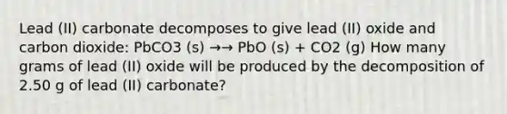 Lead (II) carbonate decomposes to give lead (II) oxide and carbon dioxide: PbCO3 (s) →→ PbO (s) + CO2 (g) How many grams of lead (II) oxide will be produced by the decomposition of 2.50 g of lead (II) carbonate?