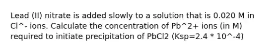 Lead (II) nitrate is added slowly to a solution that is 0.020 M in Cl^- ions. Calculate the concentration of Pb^2+ ions (in M) required to initiate precipitation of PbCl2 (Ksp=2.4 * 10^-4)